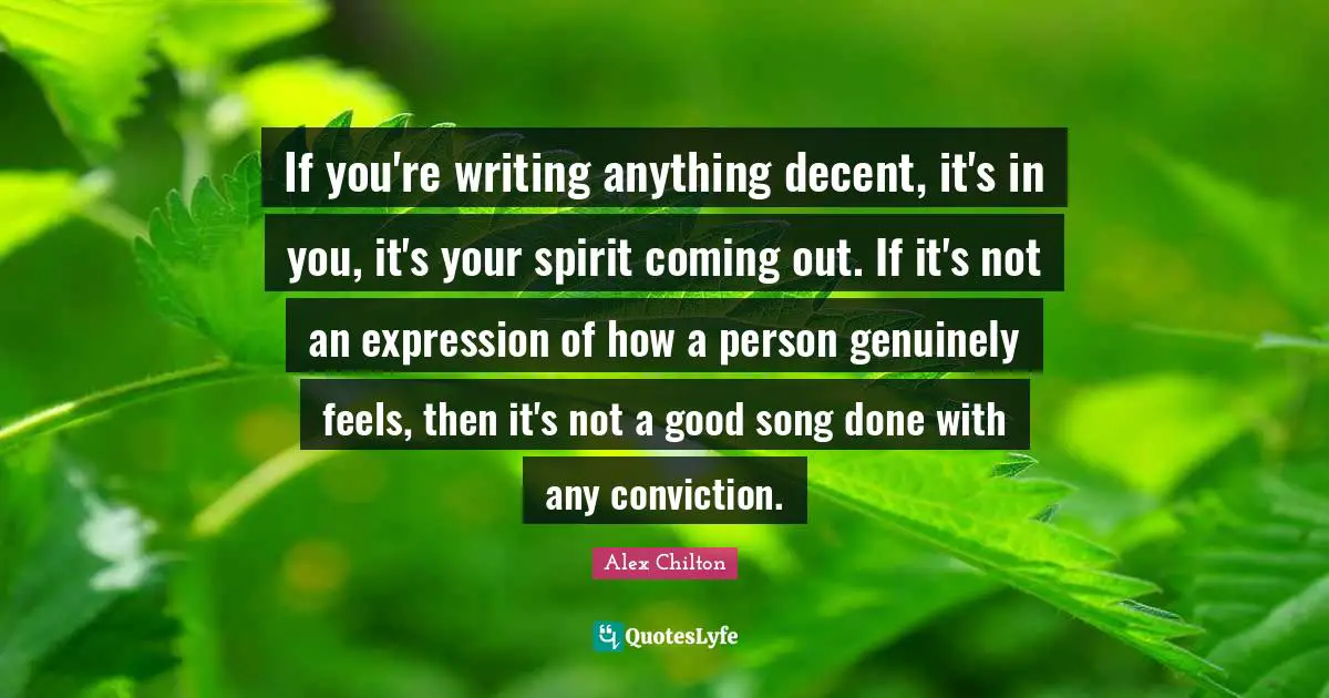 If you're writing anything decent, it's in you, it's your spirit coming out. If it's not an expression of how a person genuinely feels, then it's not a good song done with any conviction.