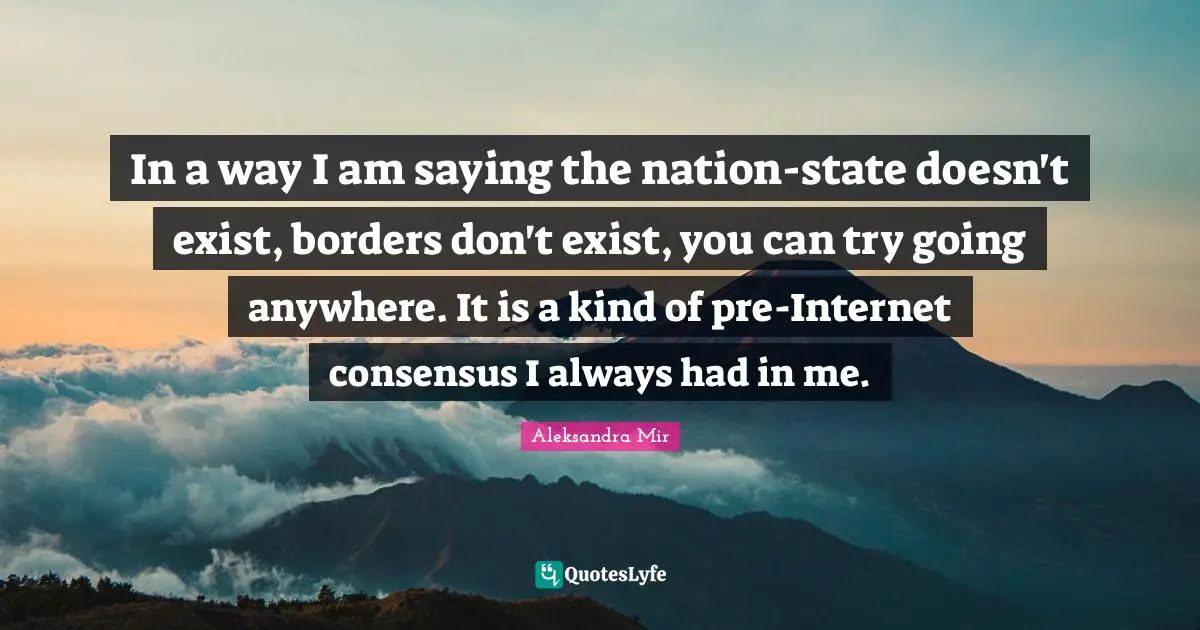 In a way I am saying the nation-state doesn't exist, borders don't exist, you can try going anywhere. It is a kind of pre-Internet consensus I always had in me.