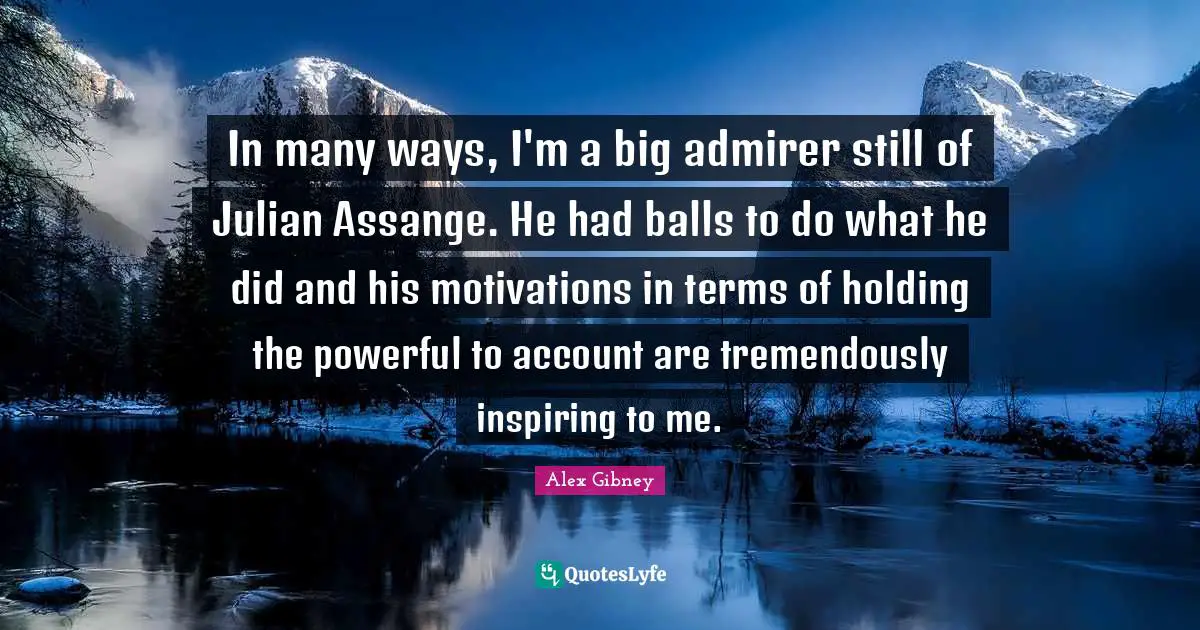 In many ways, I'm a big admirer still of Julian Assange. He had balls to do what he did and his motivations in terms of holding the powerful to account are tremendously inspiring to me.