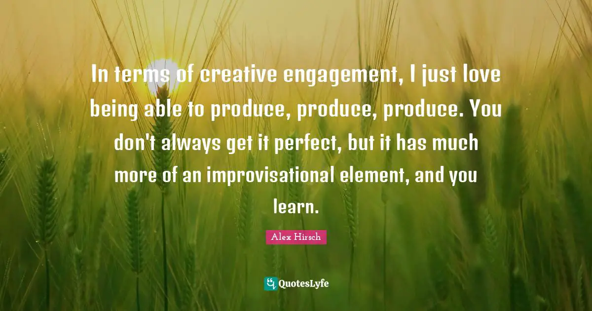 In terms of creative engagement, I just love being able to produce, produce, produce. You don't always get it perfect, but it has much more of an improvisational element, and you learn.