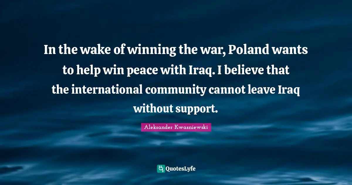 In the wake of winning the war, Poland wants to help win peace with Iraq. I believe that the international community cannot leave Iraq without support.