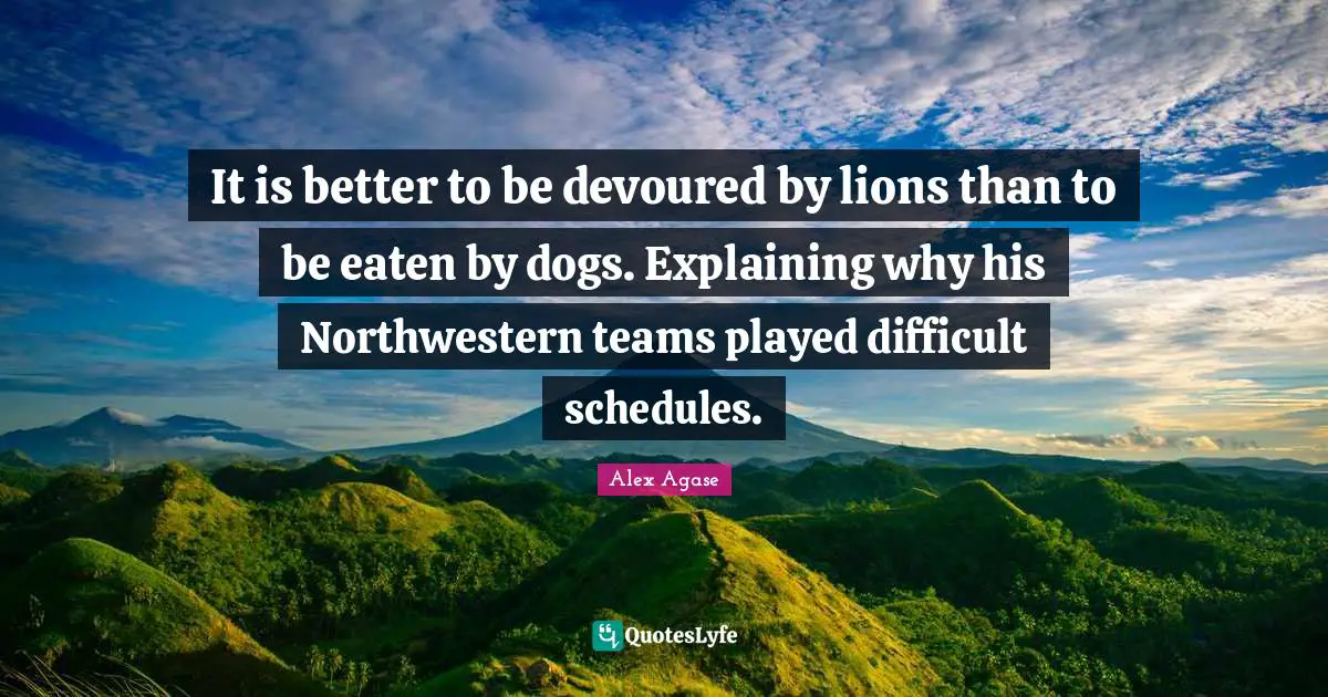 It is better to be devoured by lions than to be eaten by dogs. Explaining why his Northwestern teams played difficult schedules.