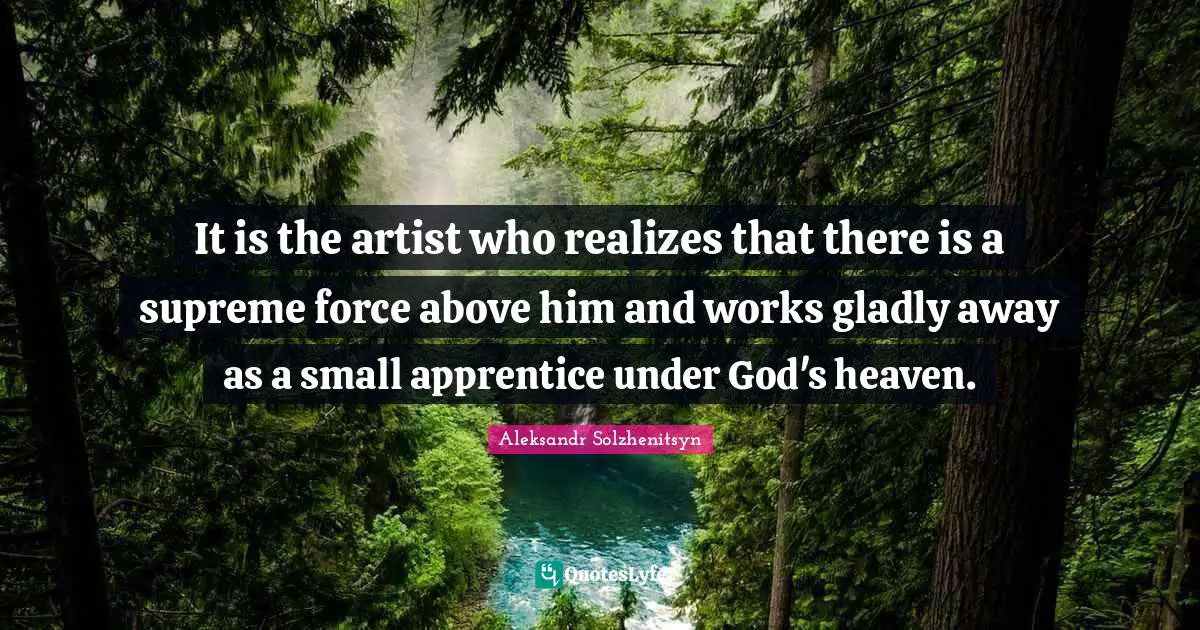 It is the artist who realizes that there is a supreme force above him and works gladly away as a small apprentice under God's heaven.