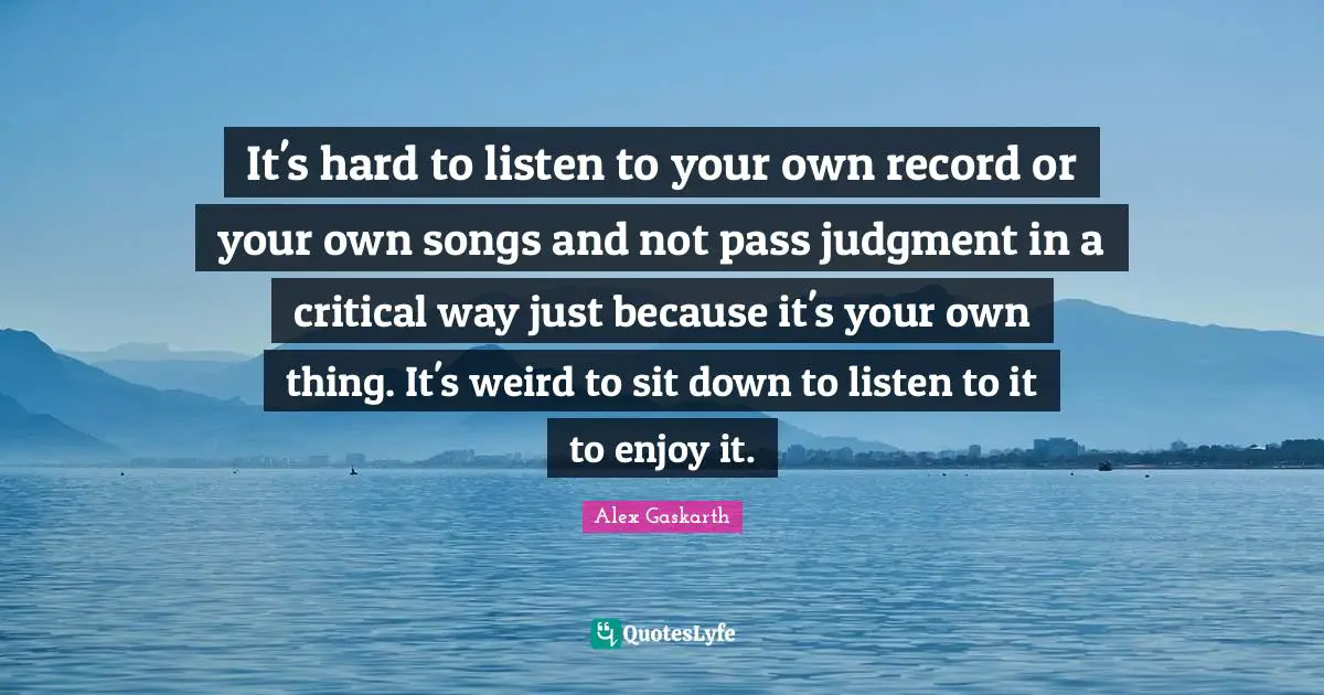 It's hard to listen to your own record or your own songs and not pass judgment in a critical way just because it's your own thing. It's weird to sit down to listen to it to enjoy it.