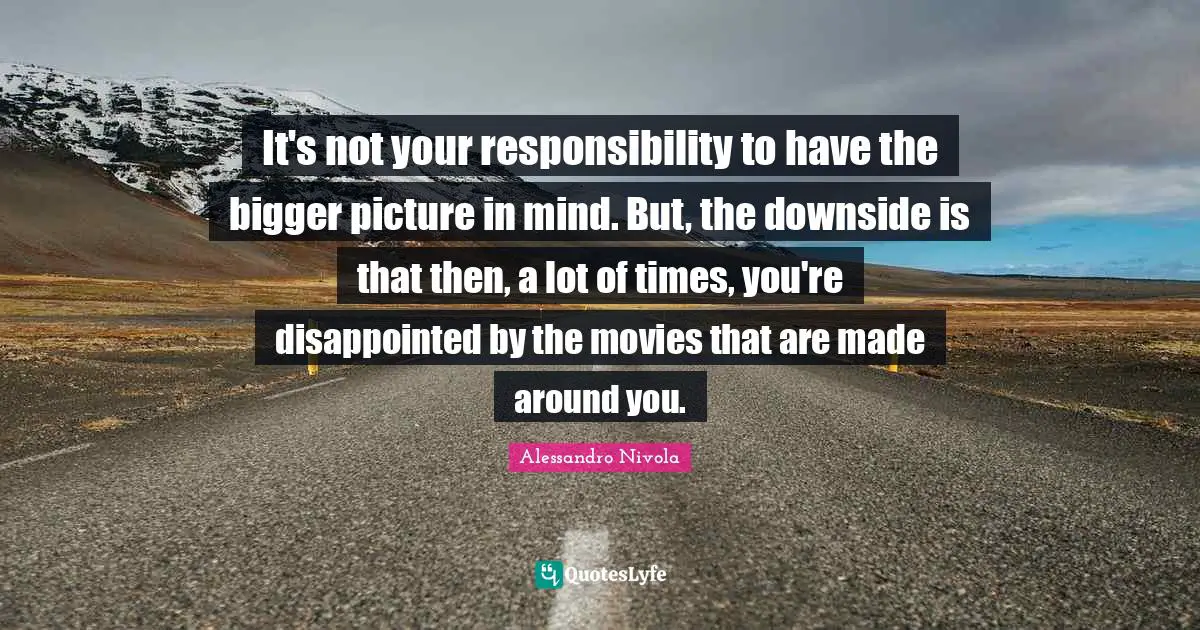 Bigger Picture Quotes: "It's not your responsibility to have the bigger picture in mind. But, the downside is that then, a lot of times, you're disappointed by the movies that are made around you."