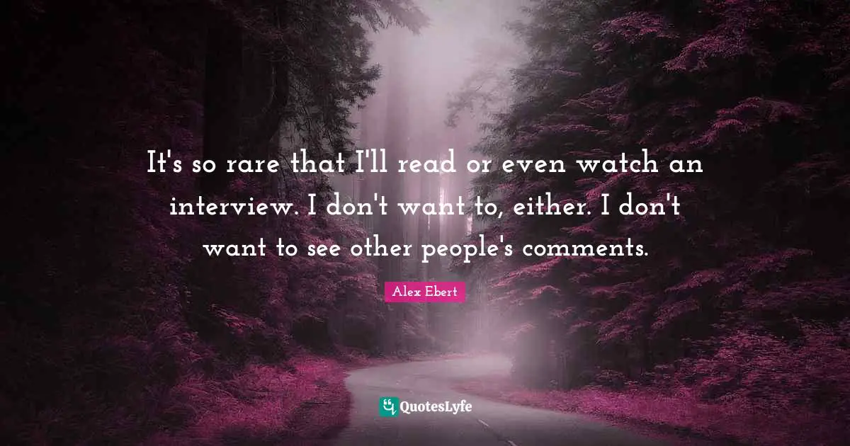 It's so rare that I'll read or even watch an interview. I don't want to, either. I don't want to see other people's comments.