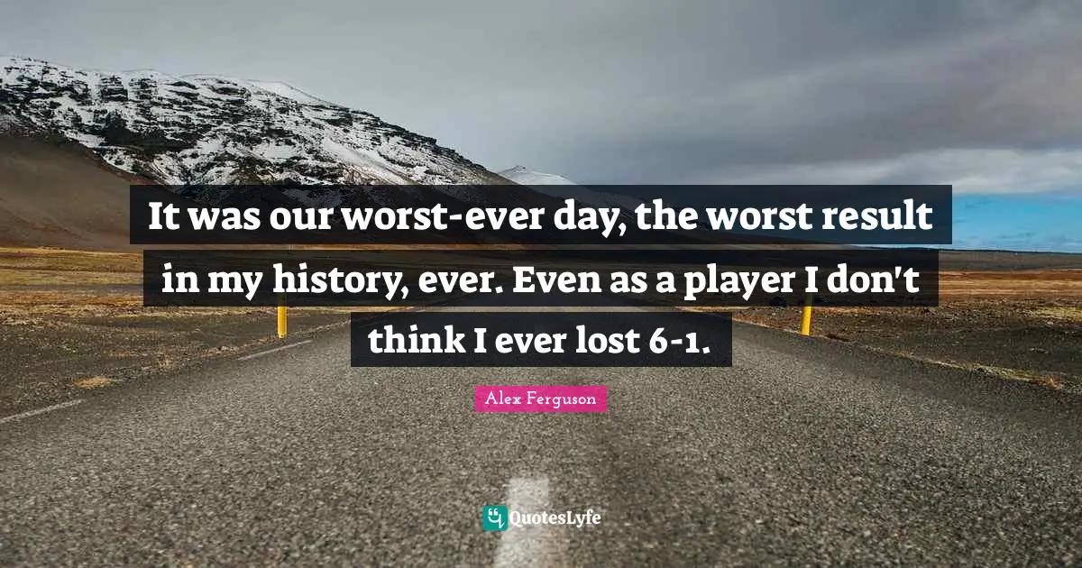 It was our worst-ever day, the worst result in my history, ever. Even as a player I don't think I ever lost 6-1.