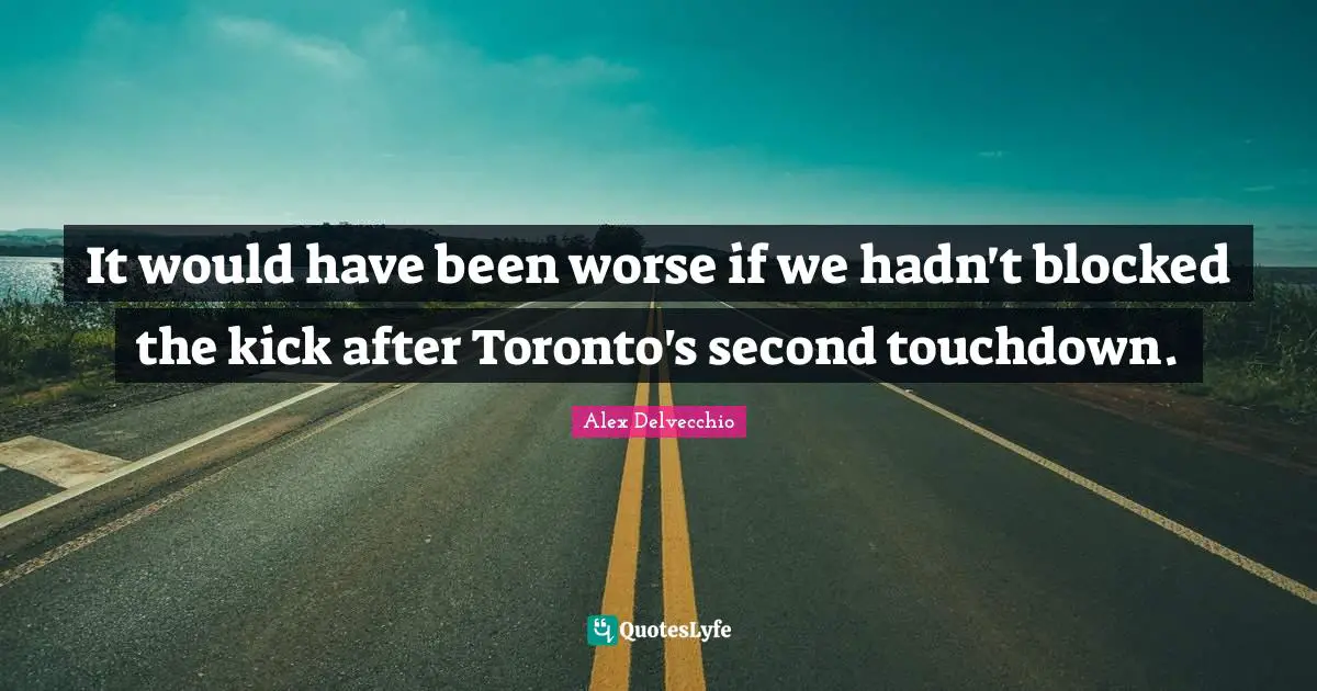 It would have been worse if we hadn't blocked the kick after Toronto's second touchdown.