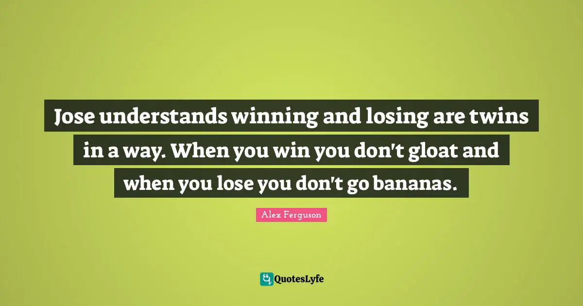 Jose understands winning and losing are twins in a way. When you win you don't gloat and when you lose you don't go bananas.