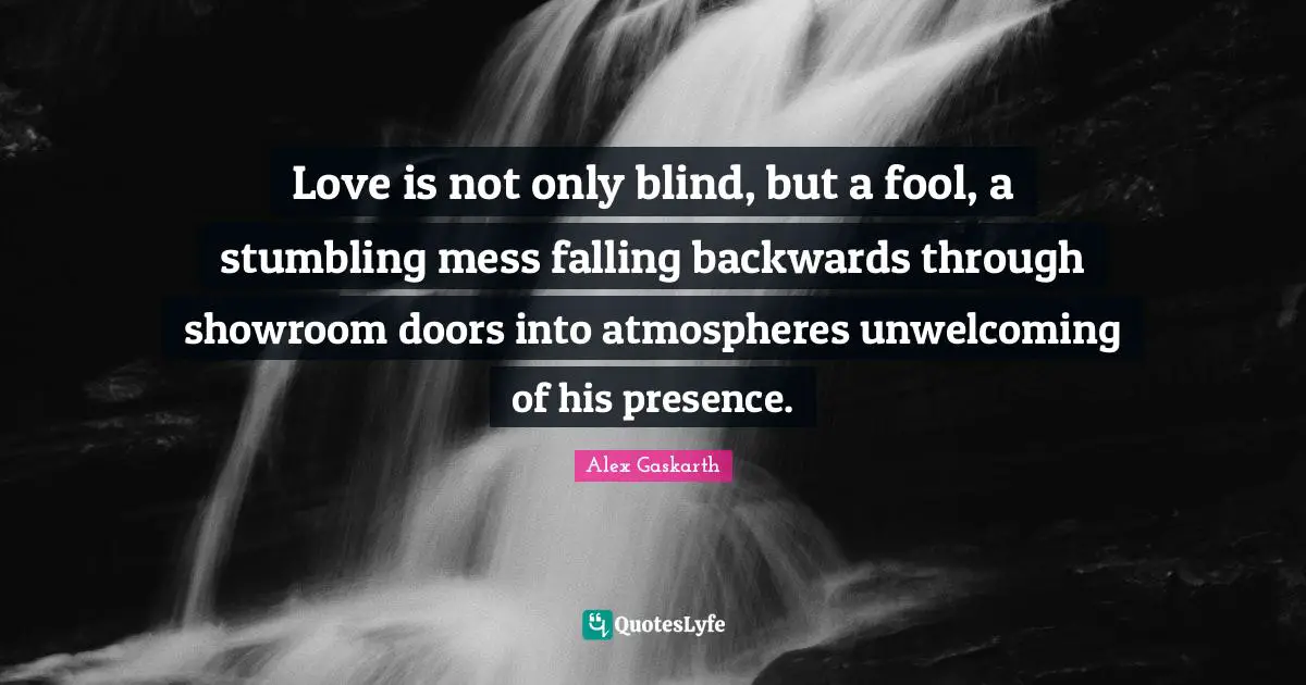 Love is not only blind, but a fool, a stumbling mess falling backwards through showroom doors into atmospheres unwelcoming of his presence.