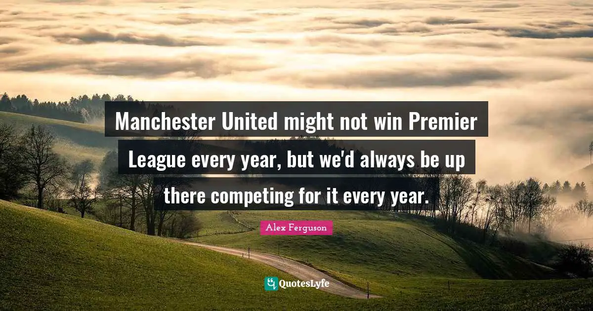 Manchester United might not win Premier League every year, but we'd always be up there competing for it every year.