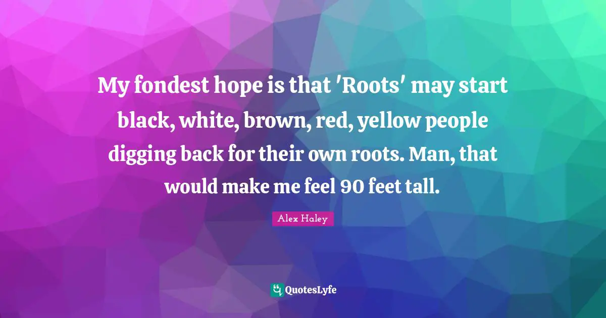 My fondest hope is that 'Roots' may start black, white, brown, red, yellow people digging back for their own roots. Man, that would make me feel 90 feet tall.