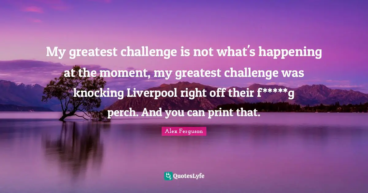 My greatest challenge is not what's happening at the moment, my greatest challenge was knocking Liverpool right off their f*****g perch. And you can print that.