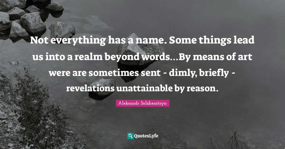 Not everything has a name. Some things lead us into a realm beyond words…By means of art were are sometimes sent - dimly, briefly - revelations unattainable by reason.