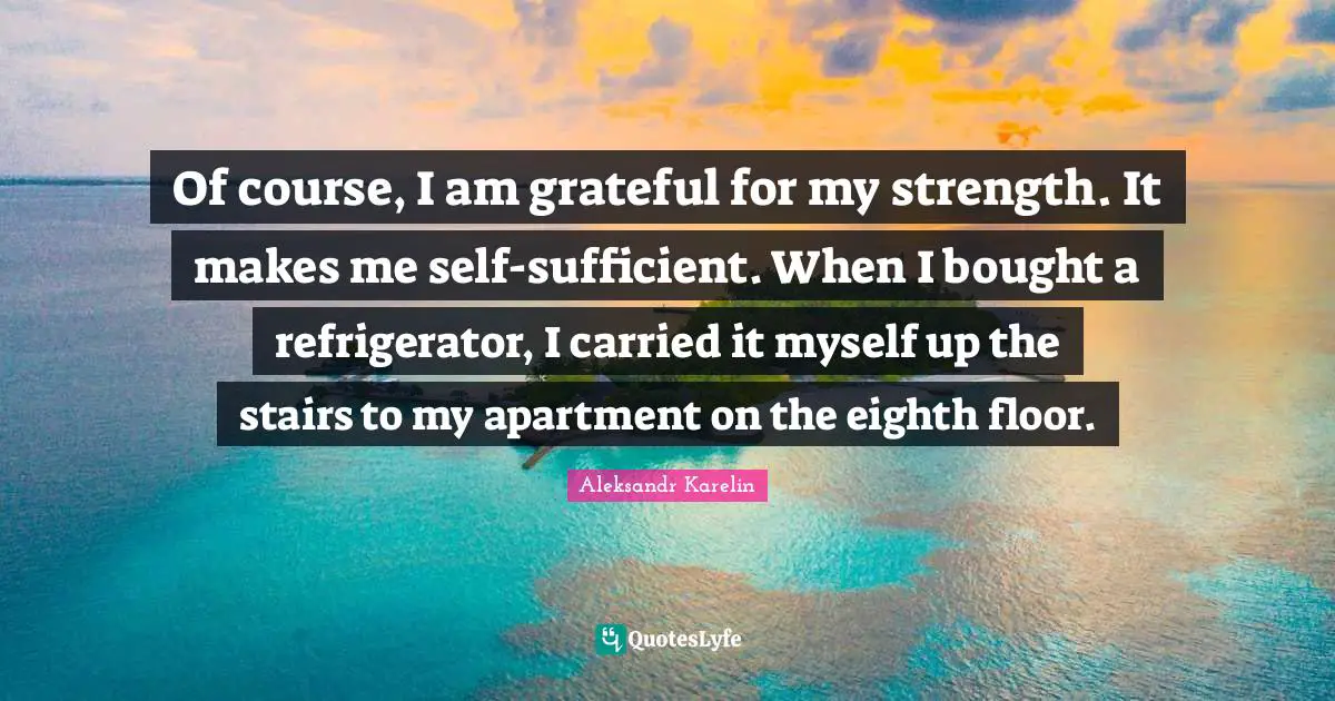 Of course, I am grateful for my strength. It makes me self-sufficient. When I bought a refrigerator, I carried it myself up the stairs to my apartment on the eighth floor.