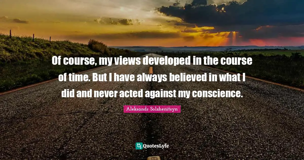 Of course, my views developed in the course of time. But I have always believed in what I did and never acted against my conscience.