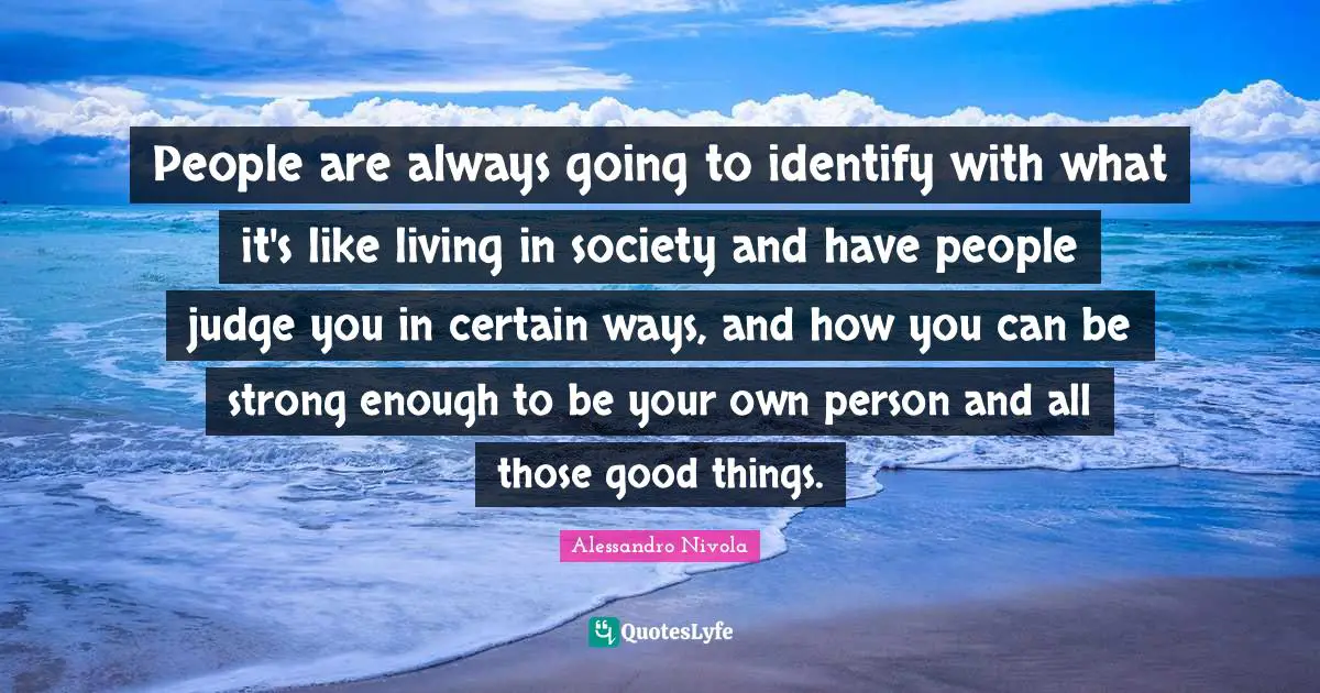 People are always going to identify with what it's like living in society and have people judge you in certain ways, and how you can be strong enough to be your own person and all those good things.