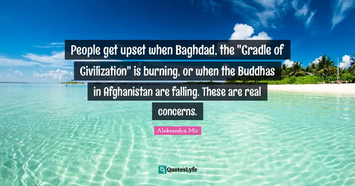 People get upset when Baghdad, the "Cradle of Civilization" is burning, or when the Buddhas in Afghanistan are falling. These are real concerns.