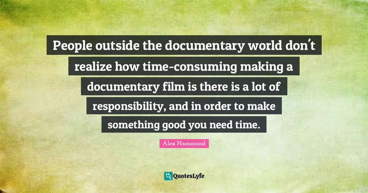 People outside the documentary world don't realize how time-consuming making a documentary film is there is a lot of responsibility, and in order to make something good you need time.