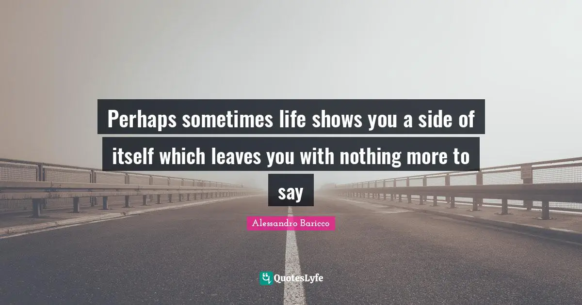 Perhaps sometimes life shows you a side of itself which leaves you with nothing more to say