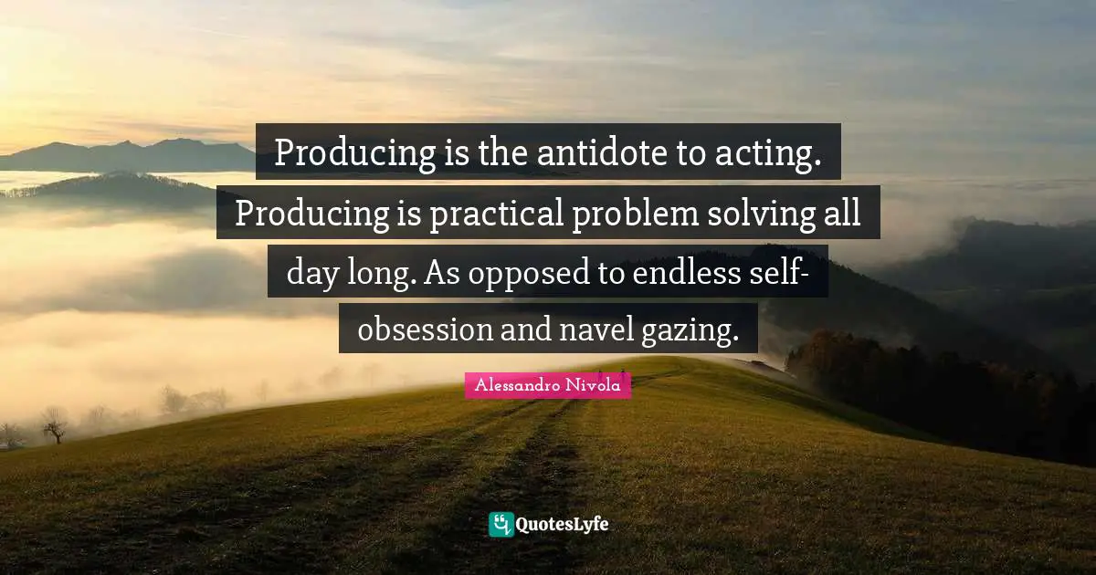 Producing is the antidote to acting. Producing is practical problem solving all day long. As opposed to endless self-obsession and navel gazing.