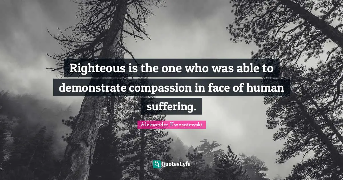 Righteous is the one who was able to demonstrate compassion in face of human suffering.