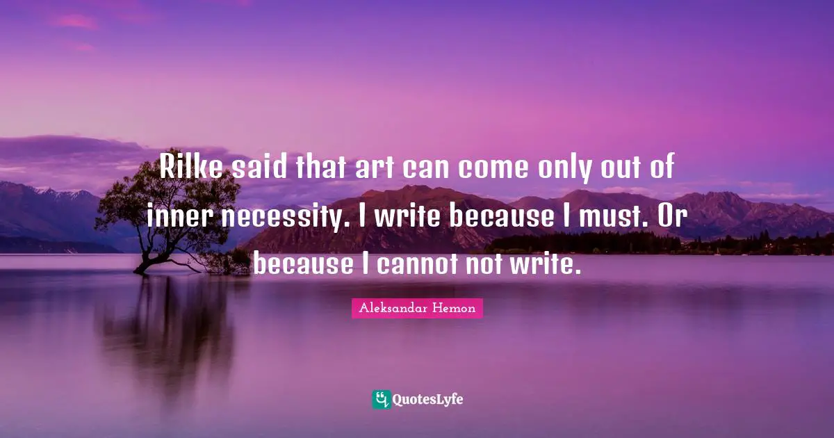Rilke said that art can come only out of inner necessity. I write because I must. Or because I cannot not write.