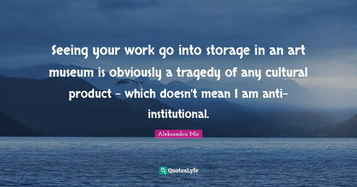 Seeing your work go into storage in an art museum is obviously a tragedy of any cultural product - which doesn't mean I am anti-institutional.