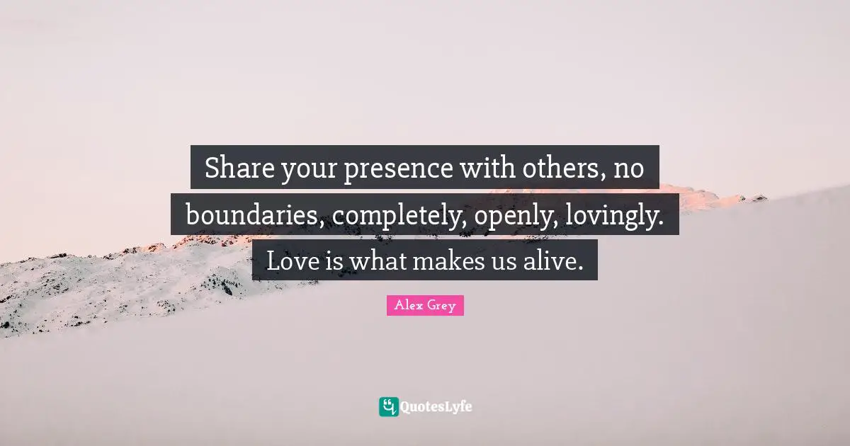 Presence Quotes: "Share your presence with others, no boundaries, completely, openly, lovingly. Love is what makes us alive."