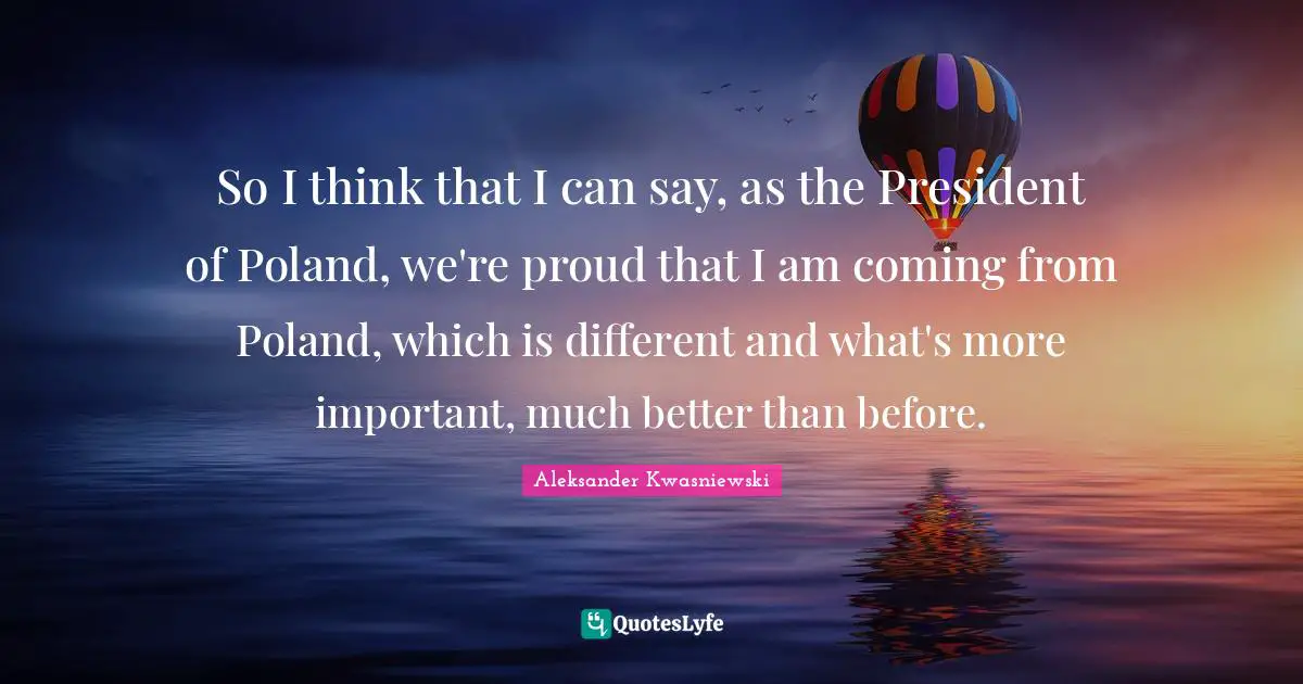 Poland Quotes: "So I think that I can say, as the President of Poland, we're proud that I am coming from Poland, which is different and what's more important, much better than before."