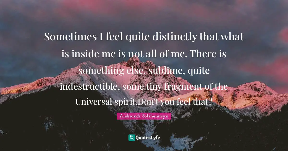 Sometimes I feel quite distinctly that what is inside me is not all of me. There is something else, sublime, quite indestructible, some tiny fragment of the Universal spirit.Don't you feel that?