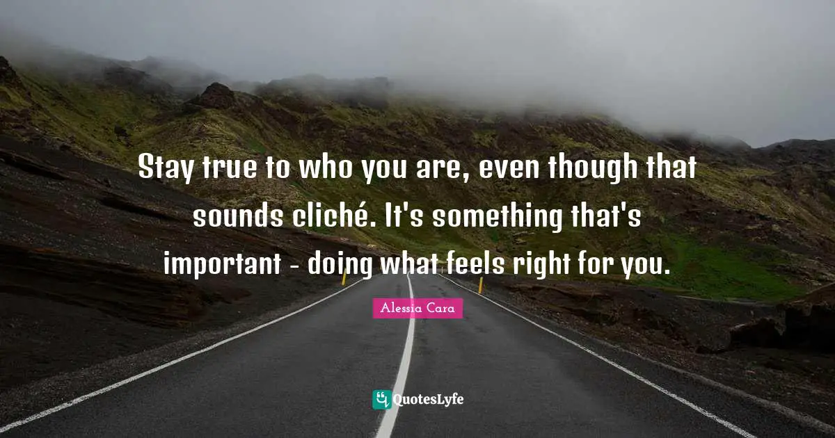 Stay true to who you are, even though that sounds cliché. It's something that's important - doing what feels right for you.