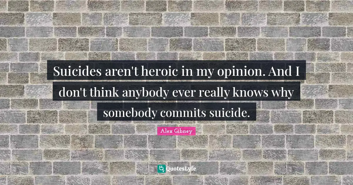 Suicides aren't heroic in my opinion. And I don't think anybody ever really knows why somebody commits suicide.