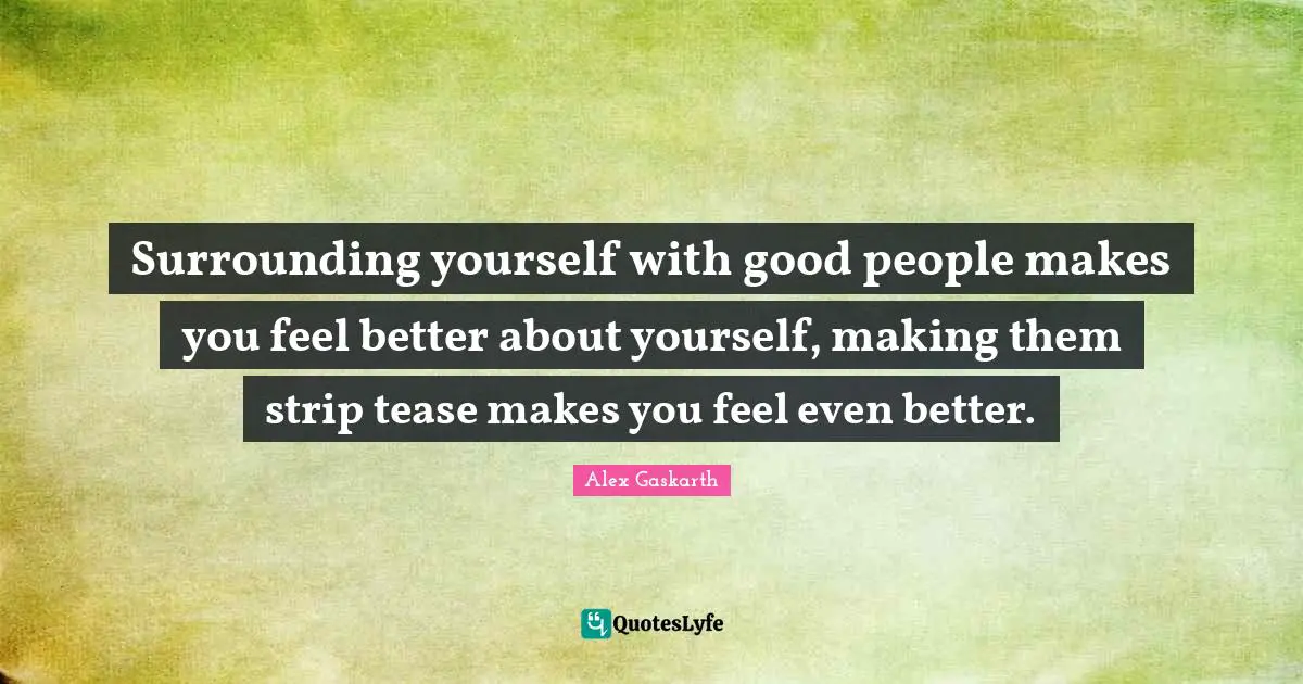 Surrounding yourself with good people makes you feel better about yourself, making them strip tease makes you feel even better.