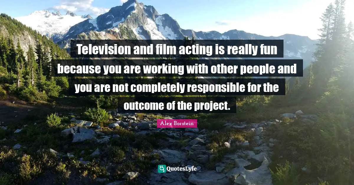 Television and film acting is really fun because you are working with other people and you are not completely responsible for the outcome of the project.
