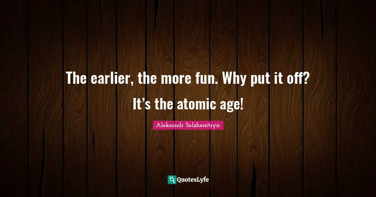 The earlier, the more fun. Why put it off? It’s the atomic age!