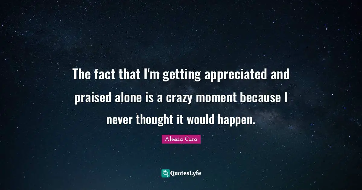 The fact that I'm getting appreciated and praised alone is a crazy moment because I never thought it would happen.