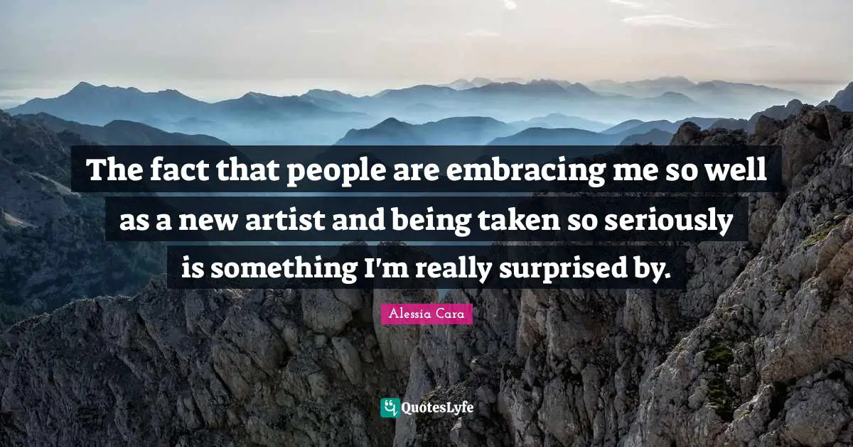 The fact that people are embracing me so well as a new artist and being taken so seriously is something I'm really surprised by.