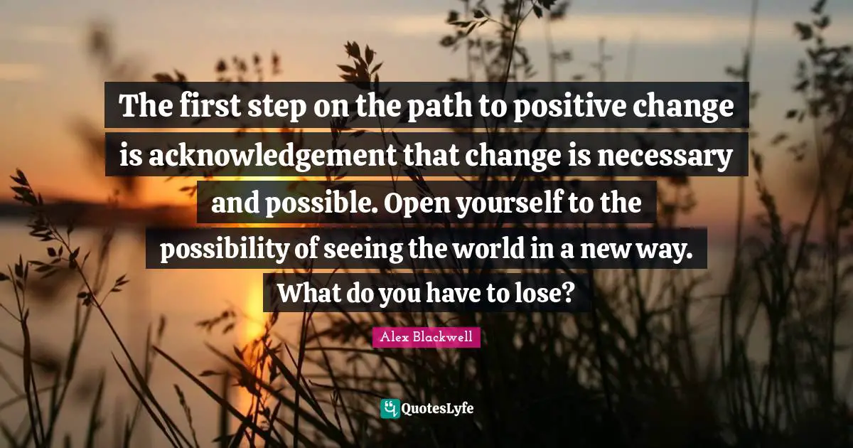 The first step on the path to positive change is acknowledgement that change is necessary and possible. Open yourself to the possibility of seeing the world in a new way. What do you have to lose?