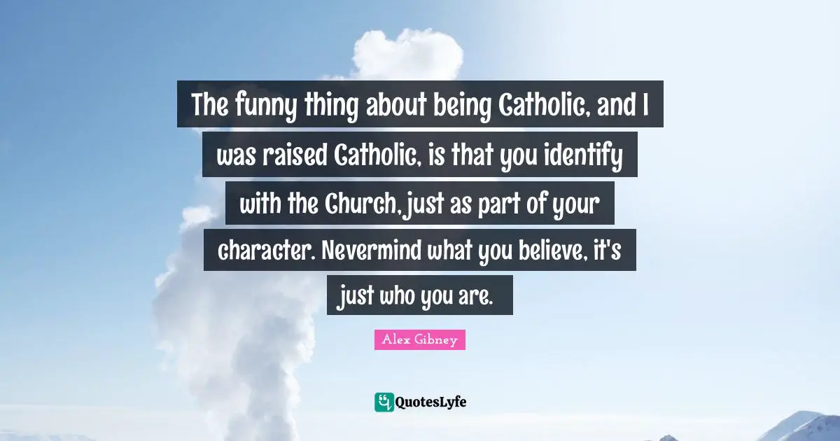 The funny thing about being Catholic, and I was raised Catholic, is that you identify with the Church, just as part of your character. Nevermind what you believe, it's just who you are.