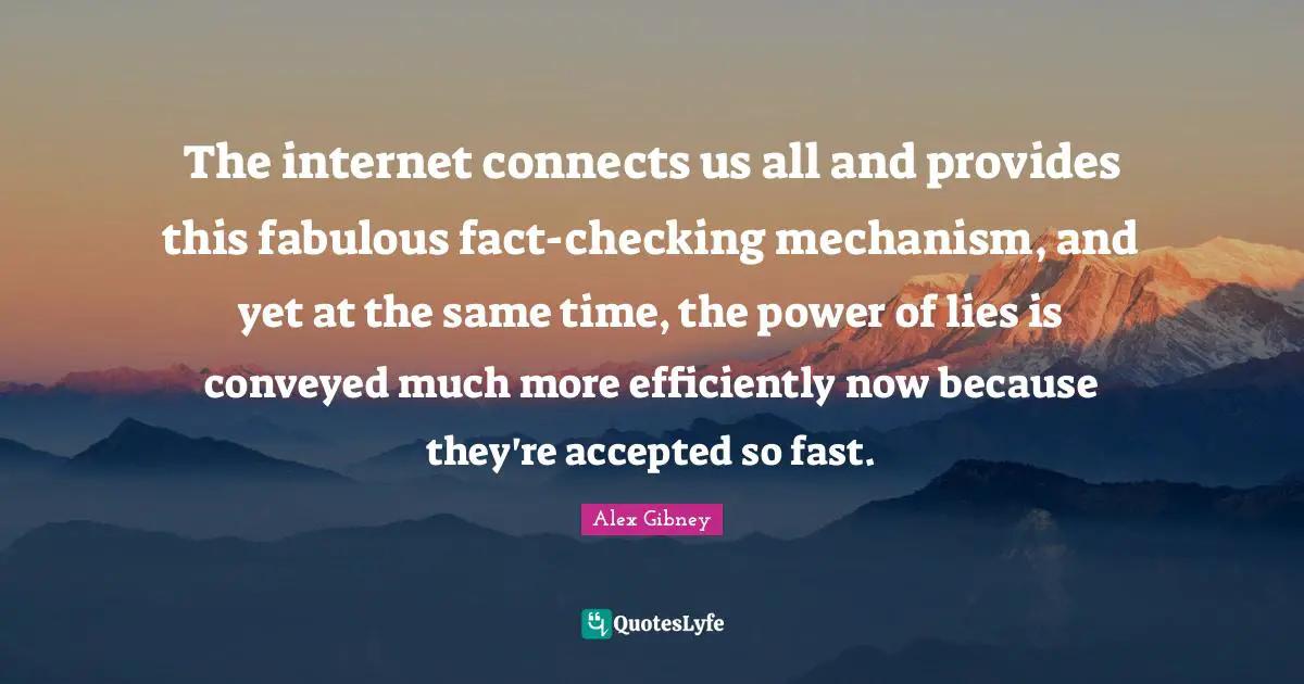 The internet connects us all and provides this fabulous fact-checking mechanism, and yet at the same time, the power of lies is conveyed much more efficiently now because they're accepted so fast.