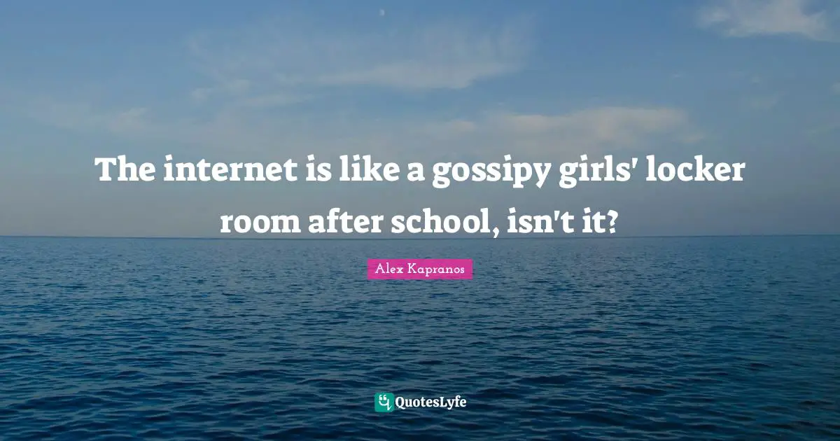 The internet is like a gossipy girls' locker room after school, isn't it?