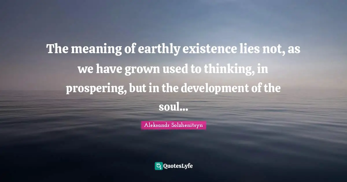 The meaning of earthly existence lies not, as we have grown used to thinking, in prospering, but in the development of the soul...