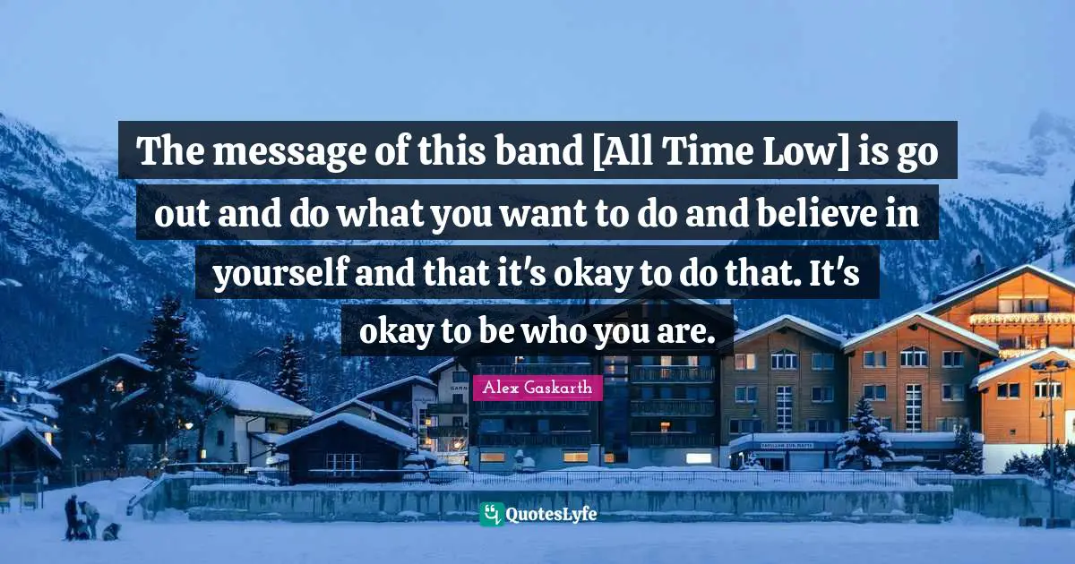 The message of this band [All Time Low] is go out and do what you want to do and believe in yourself and that it's okay to do that. It's okay to be who you are.