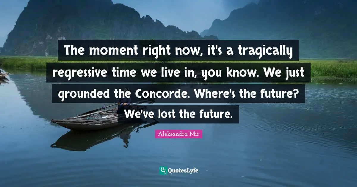 The moment right now, it's a tragically regressive time we live in, you know. We just grounded the Concorde. Where's the future? We've lost the future.