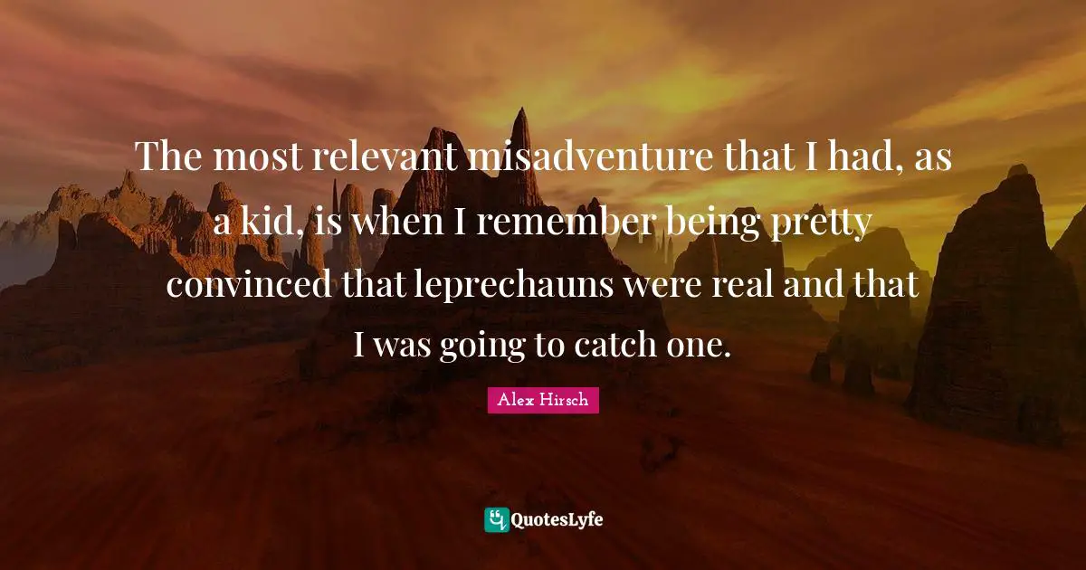 The most relevant misadventure that I had, as a kid, is when I remember being pretty convinced that leprechauns were real and that I was going to catch one.