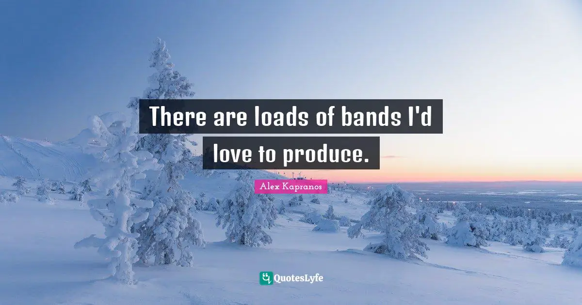 There are loads of bands I'd love to produce.