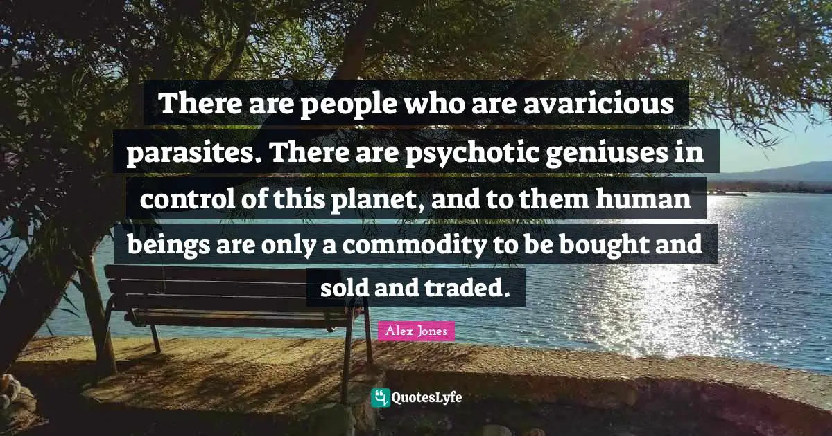 Genius Quotes: "There are people who are avaricious parasites. There are psychotic geniuses in control of this planet, and to them human beings are only a commodity to be bought and sold and traded."