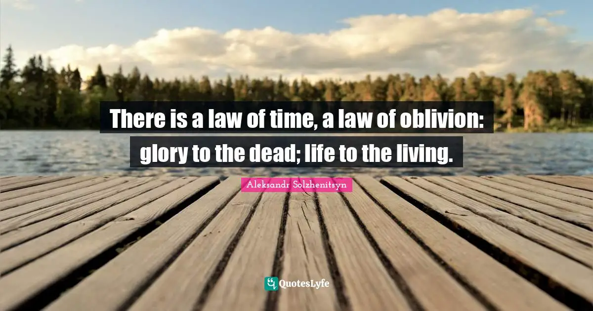 There is a law of time, a law of oblivion: glory to the dead; life to the living.