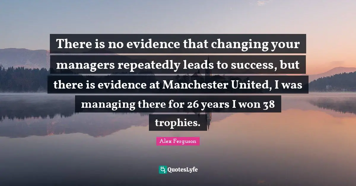 Trophies Quotes: "There is no evidence that changing your managers repeatedly leads to success, but there is evidence at Manchester United, I was managing there for 26 years I won 38 trophies."